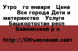  Утро 1-го января › Цена ­ 18 - Все города Дети и материнство » Услуги   . Башкортостан респ.,Баймакский р-н